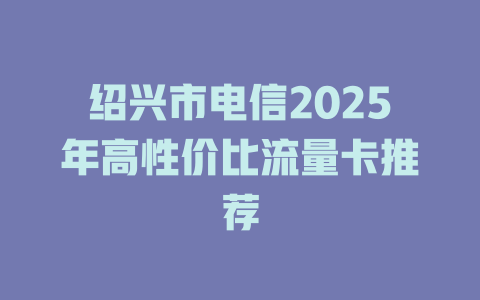 绍兴市电信2025年高性价比流量卡推荐
