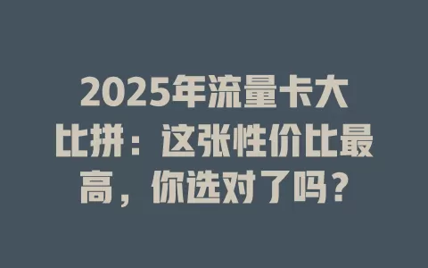 2025年流量卡大比拼：这张性价比最高，你选对了吗？