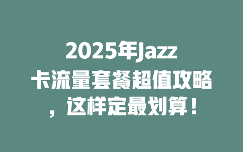 2025年Jazz卡流量套餐超值攻略，这样定最划算！