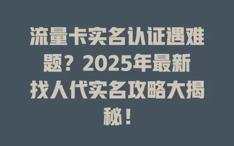 流量卡实名认证遇难题？2025年最新找人代实名攻略大揭秘！