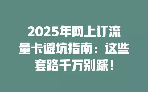 2025年网上订流量卡避坑指南：这些套路千万别踩！
