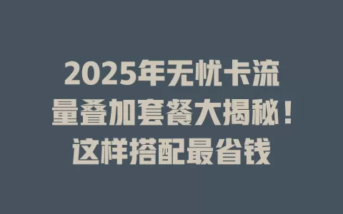 2025年无忧卡流量叠加套餐大揭秘！这样搭配最省钱
