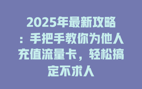 2025年最新攻略：手把手教你为他人充值流量卡，轻松搞定不求人