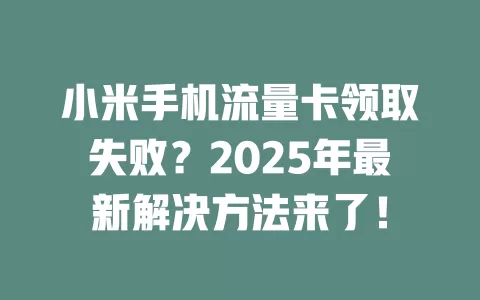 小米手机流量卡领取失败？2025年最新解决方法来了！