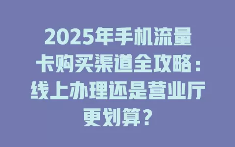 2025年手机流量卡购买渠道全攻略：线上办理还是营业厅更划算？