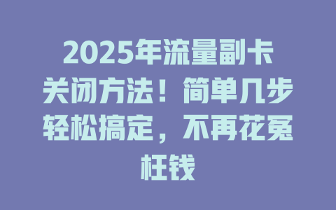 2025年流量副卡关闭方法！简单几步轻松搞定，不再花冤枉钱