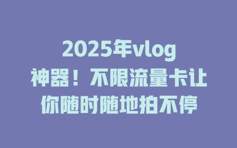 2025年vlog神器！不限流量卡让你随时随地拍不停