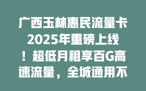 广西玉林惠民流量卡2025年重磅上线！超低月租享百G高速流量，全城通用不限速