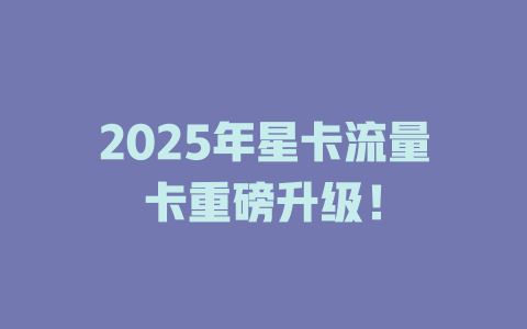 2025年星卡流量卡重磅升级！