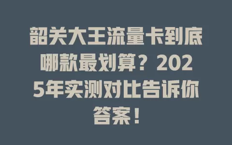 韶关大王流量卡到底哪款最划算？2025年实测对比告诉你答案！