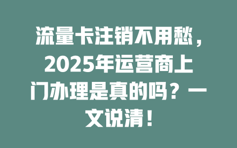 流量卡注销不用愁，2025年运营商上门办理是真的吗？一文说清！