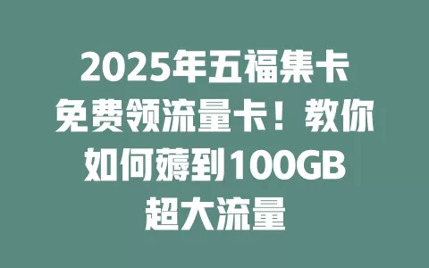 2025年五福集卡免费领流量卡！教你如何薅到100GB超大流量