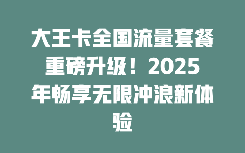 大王卡全国流量套餐重磅升级！2025年畅享无限冲浪新体验