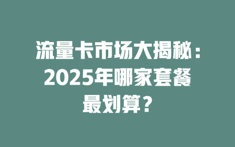 流量卡市场大揭秘：2025年哪家套餐最划算？