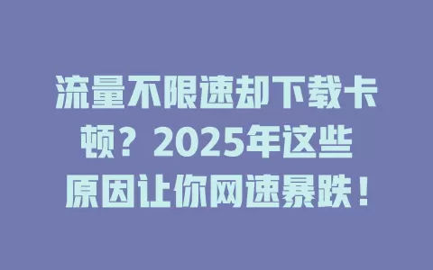 流量不限速却下载卡顿？2025年这些原因让你网速暴跌！