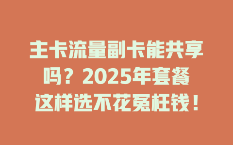 主卡流量副卡能共享吗？2025年套餐这样选不花冤枉钱！