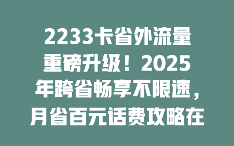 2233卡省外流量重磅升级！2025年跨省畅享不限速，月省百元话费攻略在此