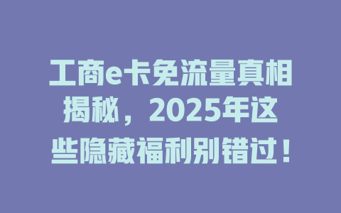 工商e卡免流量真相揭秘，2025年这些隐藏福利别错过！