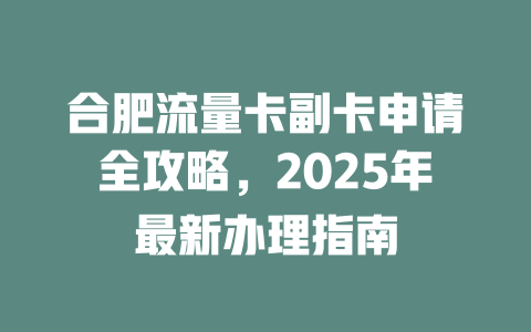 合肥流量卡副卡申请全攻略，2025年最新办理指南