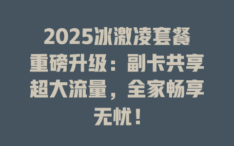2025冰激凌套餐重磅升级：副卡共享超大流量，全家畅享无忧！