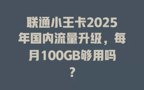 联通小王卡2025年国内流量升级，每月100GB够用吗？