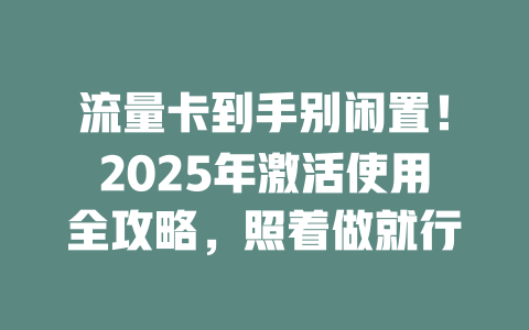 流量卡到手别闲置！2025年激活使用全攻略，照着做就行