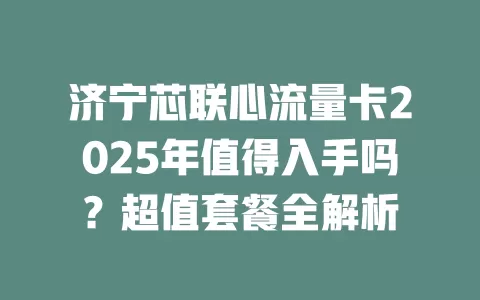 济宁芯联心流量卡2025年值得入手吗？超值套餐全解析