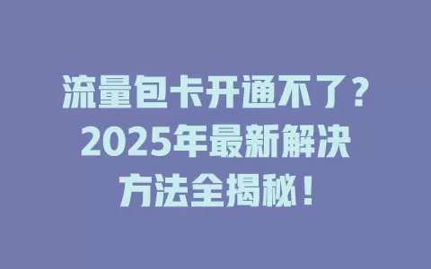 流量包卡开通不了？2025年最新解决方法全揭秘！
