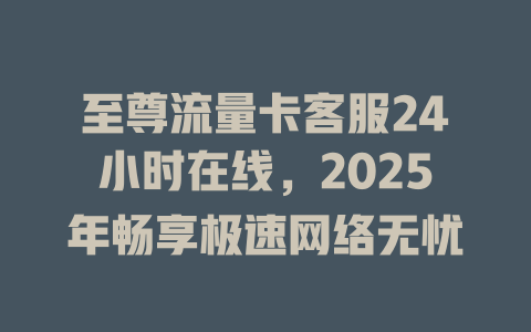 至尊流量卡客服24小时在线，2025年畅享极速网络无忧