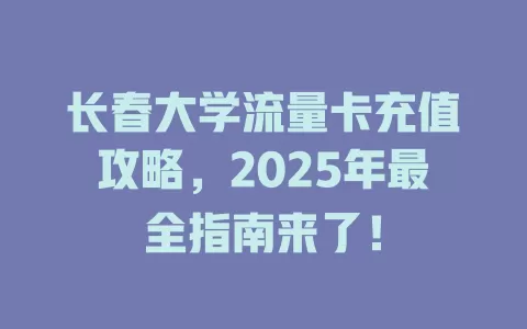 长春大学流量卡充值攻略，2025年最全指南来了！