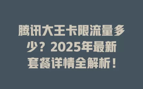 腾讯大王卡限流量多少？2025年最新套餐详情全解析！