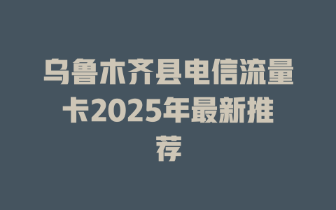 乌鲁木齐县电信流量卡2025年最新推荐