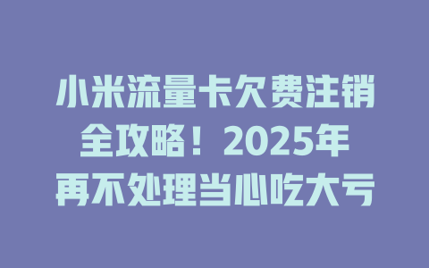 小米流量卡欠费注销全攻略！2025年再不处理当心吃大亏