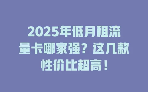 2025年低月租流量卡哪家强？这几款性价比超高！