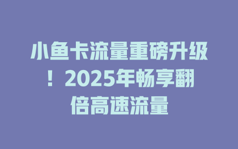 小鱼卡流量重磅升级！2025年畅享翻倍高速流量