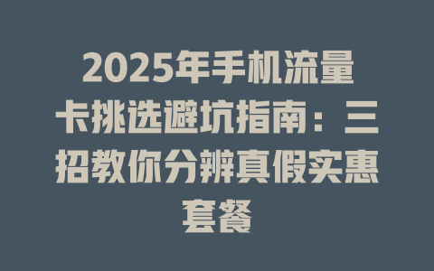 2025年手机流量卡挑选避坑指南：三招教你分辨真假实惠套餐