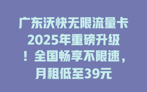 广东沃快无限流量卡2025年重磅升级！全国畅享不限速，月租低至39元
