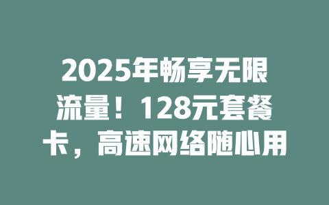 2025年畅享无限流量！128元套餐卡，高速网络随心用