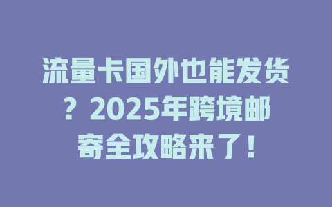 流量卡国外也能发货？2025年跨境邮寄全攻略来了！