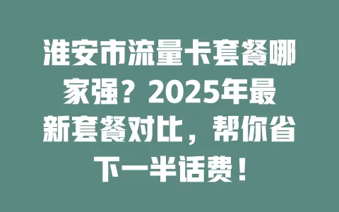 淮安市流量卡套餐哪家强？2025年最新套餐对比，帮你省下一半话费！