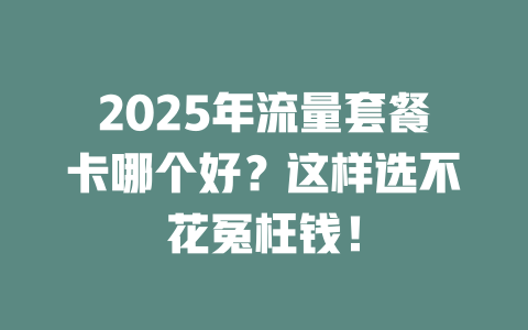 2025年流量套餐卡哪个好？这样选不花冤枉钱！