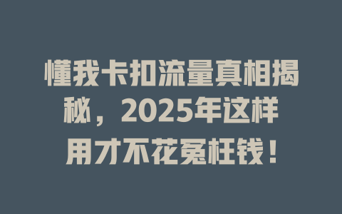 懂我卡扣流量真相揭秘，2025年这样用才不花冤枉钱！