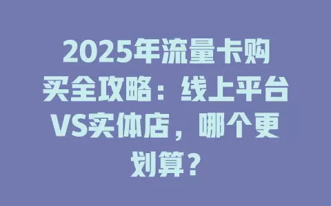 2025年流量卡购买全攻略：线上平台VS实体店，哪个更划算？