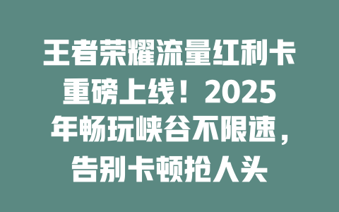 王者荣耀流量红利卡重磅上线！2025年畅玩峡谷不限速，告别卡顿抢人头