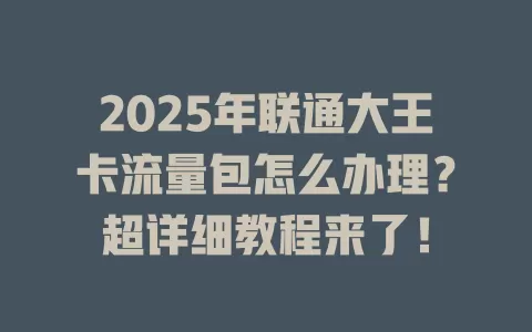 2025年联通大王卡流量包怎么办理？超详细教程来了！