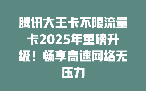 腾讯大王卡不限流量卡2025年重磅升级！畅享高速网络无压力