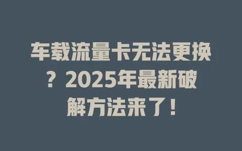 车载流量卡无法更换？2025年最新破解方法来了！