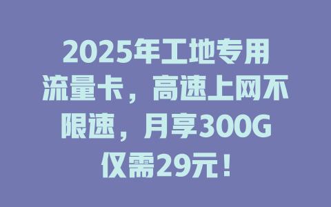 2025年工地专用流量卡，高速上网不限速，月享300G仅需29元！