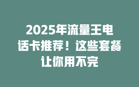 2025年流量王电话卡推荐！这些套餐让你用不完