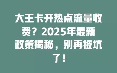 大王卡开热点流量收费？2025年最新政策揭秘，别再被坑了！